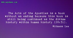 The Acts of the Apostles is a book without an ending because this book is still being continued as the divine history within human history (28:31). Witness Lee