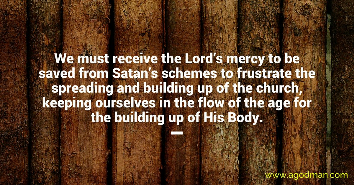 We must receive the Lord’s mercy to be saved from Satan’s schemes to frustrate the spreading and building up of the church, keeping ourselves in the flow of the age for the building up of His Body.