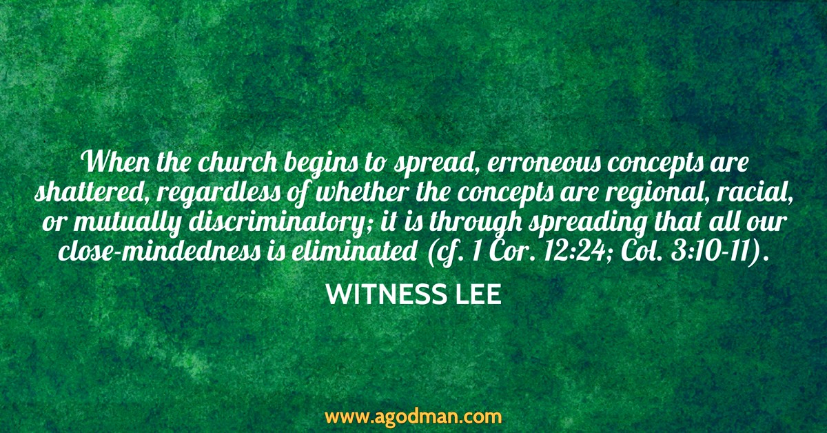 When the church begins to spread, erroneous concepts are shattered, regardless of whether the concepts are regional, racial, or mutually discriminatory; it is through spreading that all our close-mindedness is eliminated (cf. 1 Cor. 12:24; Col. 3:10-11). Witness Lee