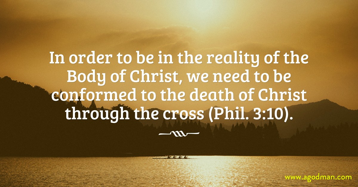 In order to be in the reality of the Body of Christ, we need to be conformed to the death of Christ through the cross (Phil. 3:10).