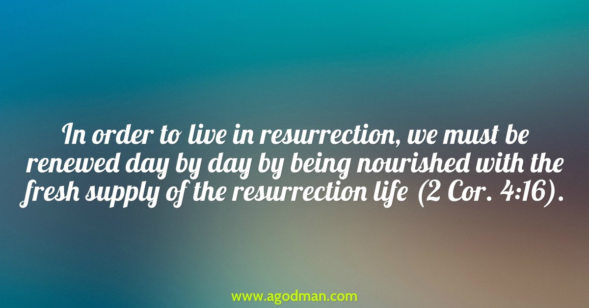 In order to live in resurrection, we must be renewed day by day by being nourished with the fresh supply of the resurrection life (2 Cor. 4:16).