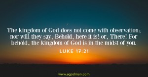 Luke 17:21 The kingdom of God does not come with observation; nor will they say, Behold, here it is! or, There! For behold, the kingdom of God is in the midst of you.