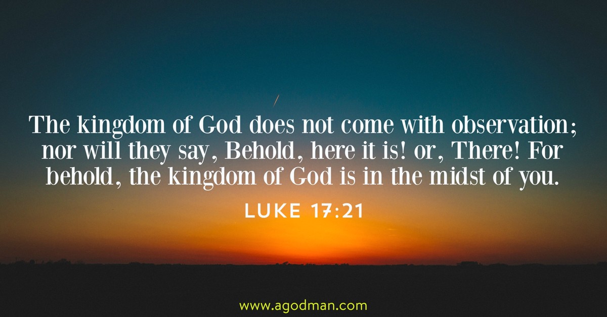 Luke 17:21 The kingdom of God does not come with observation; nor will they say, Behold, here it is! or, There! For behold, the kingdom of God is in the midst of you.