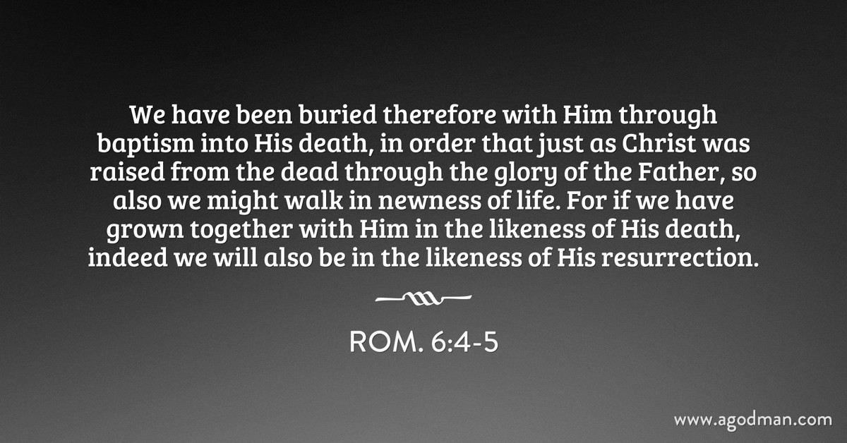 Rom. 6:4-5 We have been buried therefore with Him through baptism into His death, in order that just as Christ was raised from the dead through the glory of the Father, so also we might walk in newness of life. For if we have grown together with Him in the likeness of His death, indeed we will also be in the likeness of His resurrection.