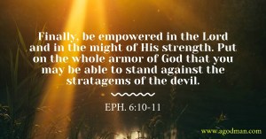 Eph. 6:10-11 Finally, be empowered in the Lord and in the might of His strength. Put on the whole armor of God that you may be able to stand against the stratagems of the devil.