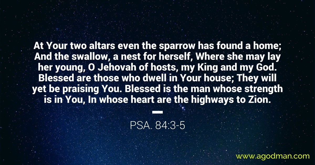 Psa. 84:3-5 At Your two altars even the sparrow has found a home; And the swallow, a nest for herself, Where she may lay her young, O Jehovah of hosts, my King and my God. Blessed are those who dwell in Your house; They will yet be praising You. Blessed is the man whose strength is in You, In whose heart are the highways to Zion.
