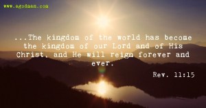 Rev. 11:15 ...The kingdom of the world has become the kingdom of our Lord and of His Christ, and He will reign forever and ever.