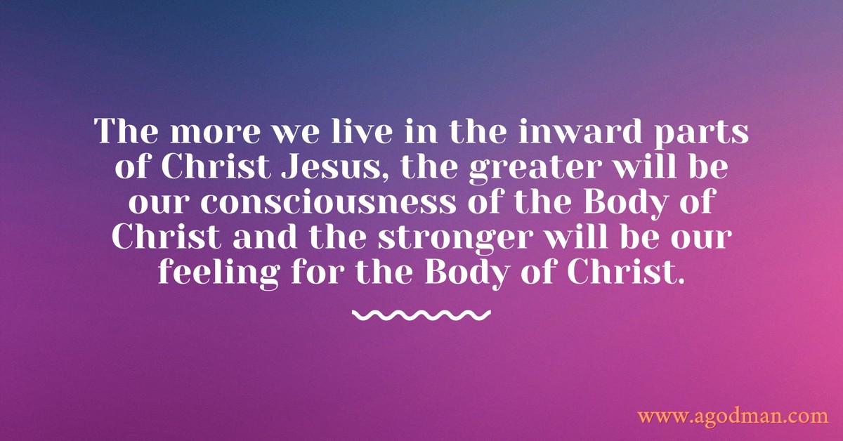 The more we live in the inward parts of Christ Jesus, the greater will be our consciousness of the Body of Christ and the stronger will be our feeling for the Body of Christ.