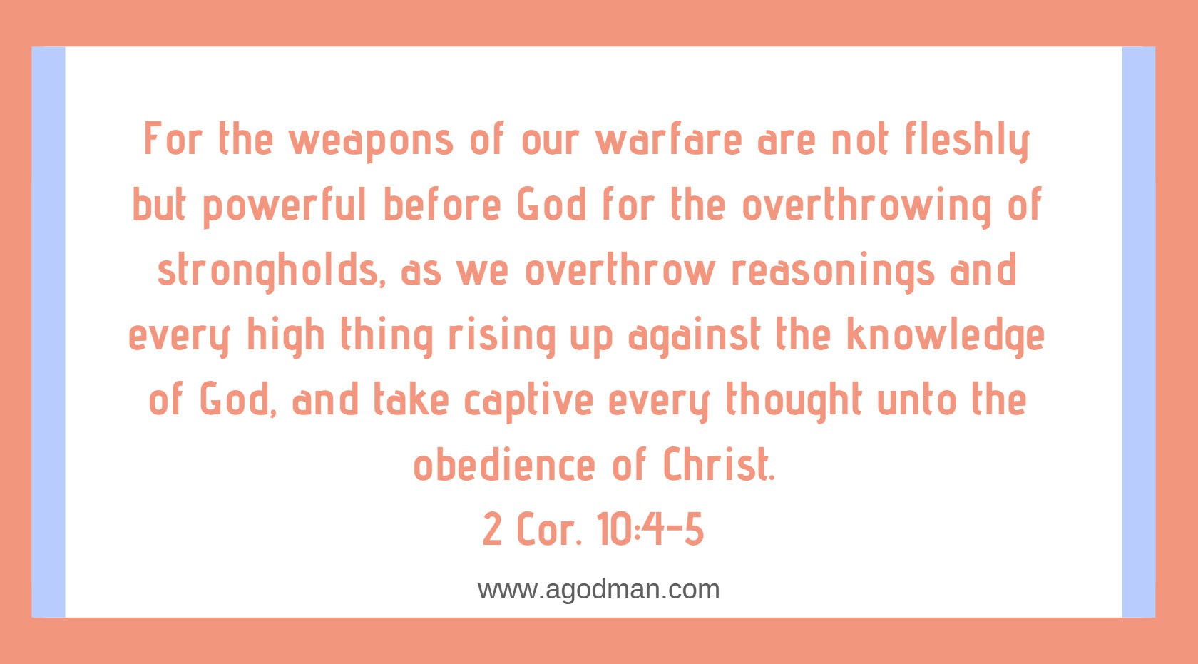 2 Cor. 10:4-5 For the weapons of our warfare are not fleshly but powerful before God for the overthrowing of strongholds, as we overthrow reasonings and every high thing rising up against the knowledge of God, and take captive every thought unto the obedience of Christ.