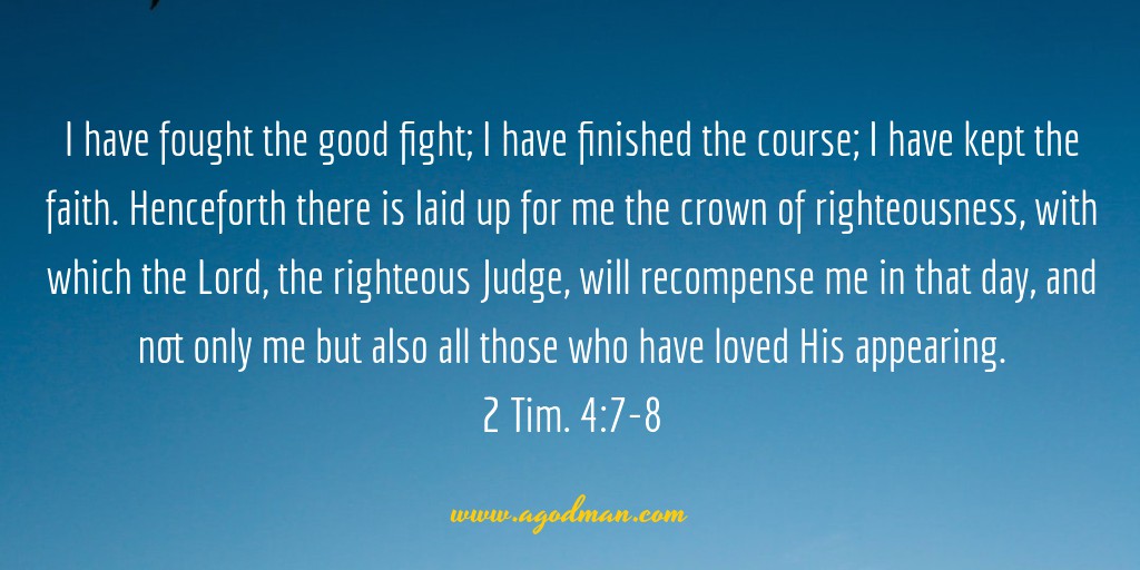 2 Tim. 4:7-8 I have fought the good fight; I have finished the course; I have kept the faith. Henceforth there is laid up for me the crown of righteousness, with which the Lord, the righteous Judge, will recompense me in that day, and not only me but also all those who have loved His appearing.