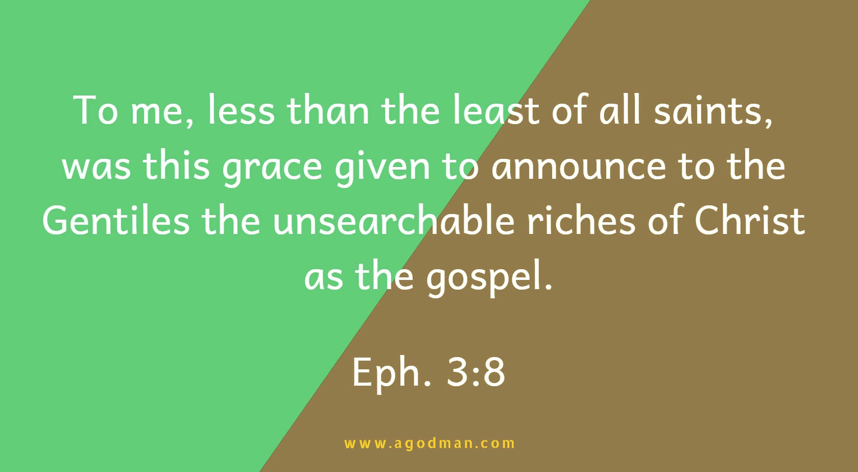 Eph. 3:8 To me, less than the least of all saints, was this grace given to announce to the Gentiles the unsearchable riches of Christ as the gospel.