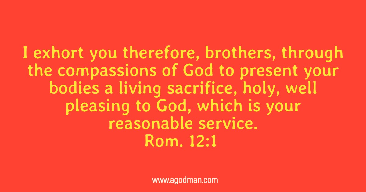 Rom. 12:1 I exhort you therefore, brothers, through the compassions of God to present your bodies a living sacrifice, holy, well pleasing to God, which is your reasonable service.