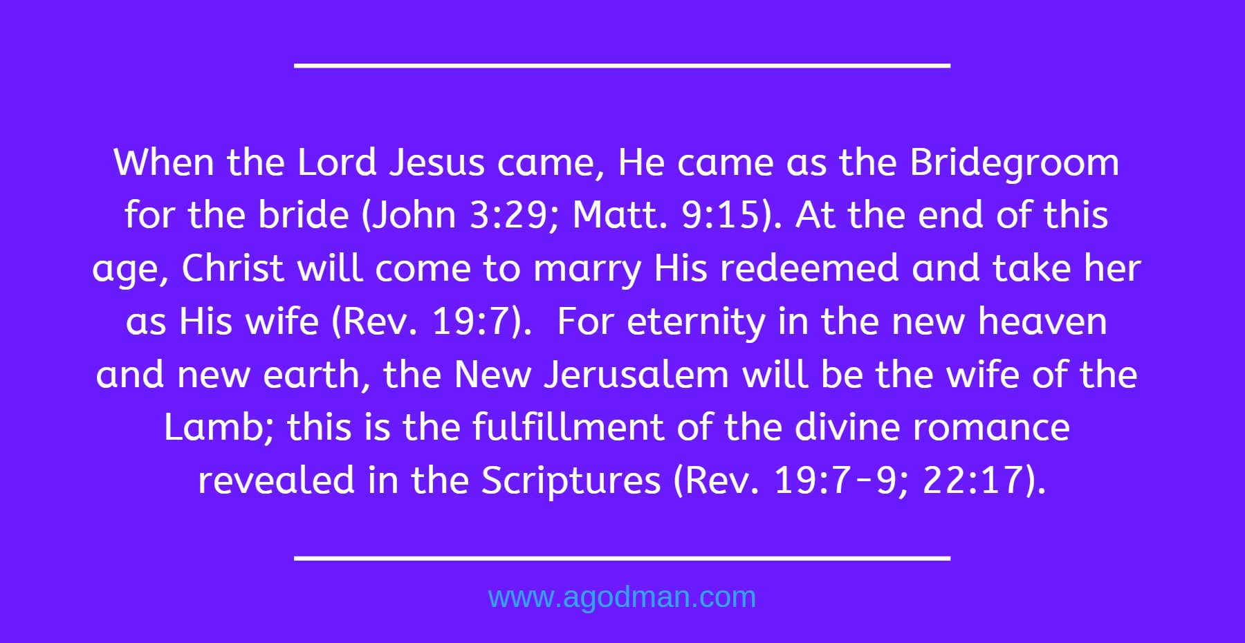 When the Lord Jesus came, He came as the Bridegroom for the bride (John 3:29; Matt. 9:15). At the end of this age, Christ will come to marry His redeemed and take her as His wife (Rev. 19:7). For eternity in the new heaven and new earth, the New Jerusalem will be the wife of the Lamb; this is the fulfillment of the divine romance revealed in the Scriptures (Rev. 19:7-9; 22:17).