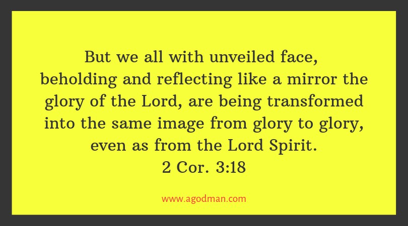 2 Cor. 3:18 But we all with unveiled face, beholding and reflecting like a mirror the glory of the Lord, are being transformed into the same image from glory to glory, even as from the Lord Spirit.