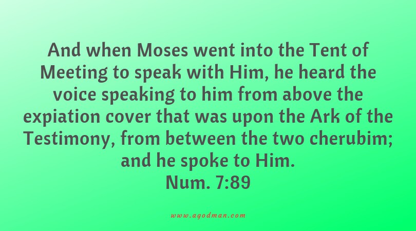 Num. 7:89 And when Moses went into the Tent of Meeting to speak with Him, he heard the voice speaking to him from above the expiation cover that was upon the Ark of the Testimony, from between the two cherubim; and he spoke to Him.