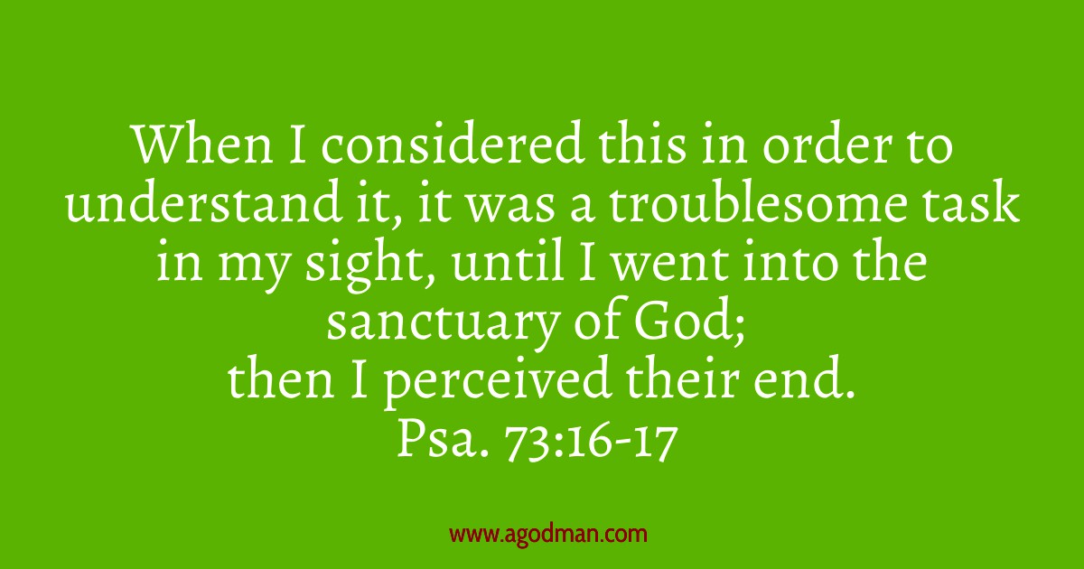 Psa. 73:16-17 When I considered this in order to understand it, it was a troublesome task in my sight, until I went into the sanctuary of God; then I perceived their end.