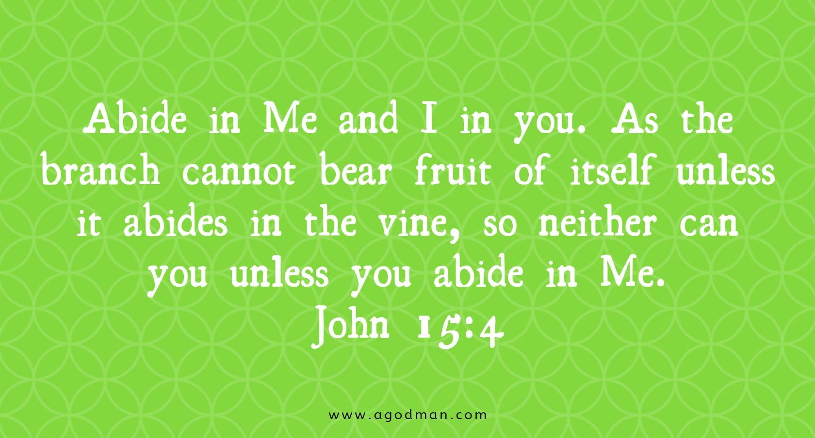 John 15:4 Abide in Me and I in you. As the branch cannot bear fruit of itself unless it abides in the vine, so neither can you unless you abide in Me.