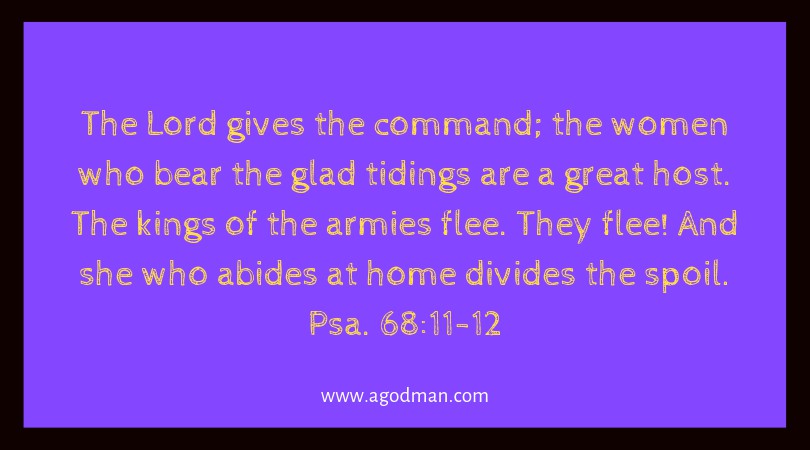 Psa. 68:11-12 The Lord gives the command; the women who bear the glad tidings are a great host. The kings of the armies flee. They flee! And she who abides at home divides the spoil.
