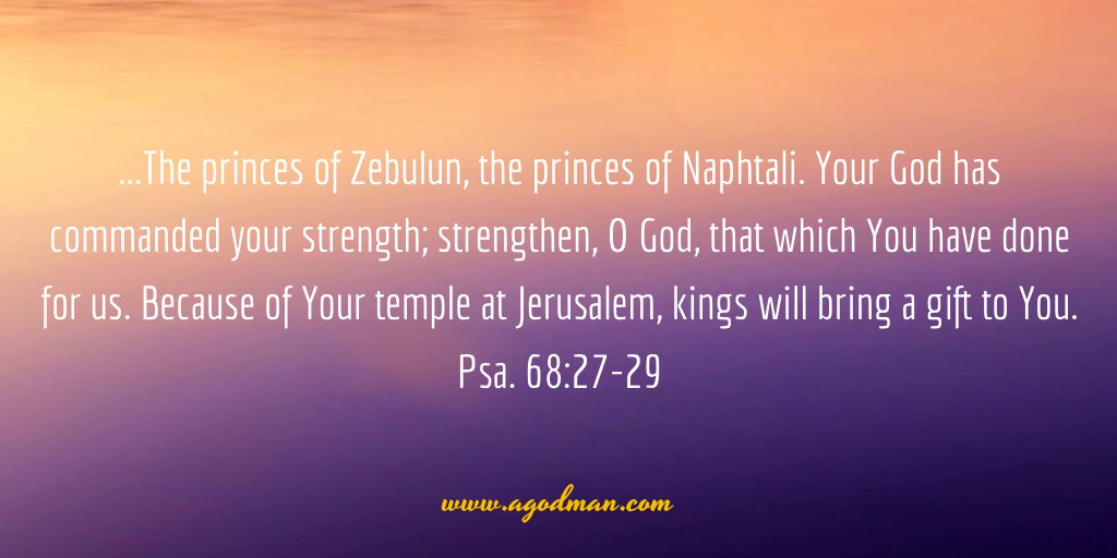 Psa. 68:27-29 ...The princes of Zebulun, the princes of Naphtali. Your God has commanded your strength; strengthen, O God, that which You have done for us. Because of Your temple at Jerusalem, kings will bring a gift to You.