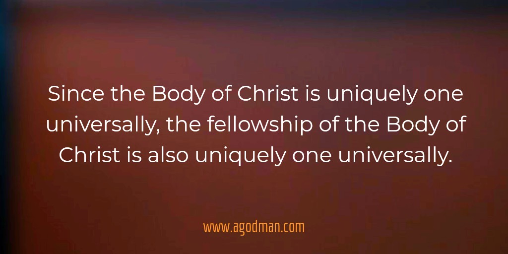 Since the Body of Christ is uniquely one universally, the fellowship of the Body of Christ is also uniquely one universally.