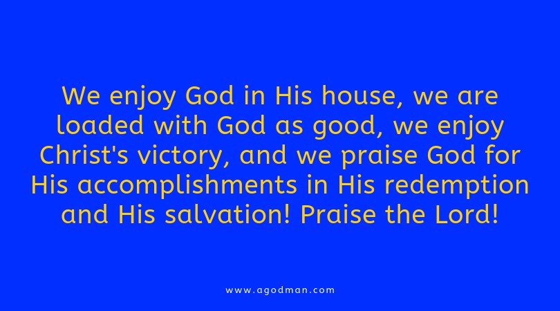 We enjoy God in His house, we are loaded with God as good, we enjoy Christ's victory, and we praise God for His accomplishments in His redemption and His salvation! Praise the Lord!