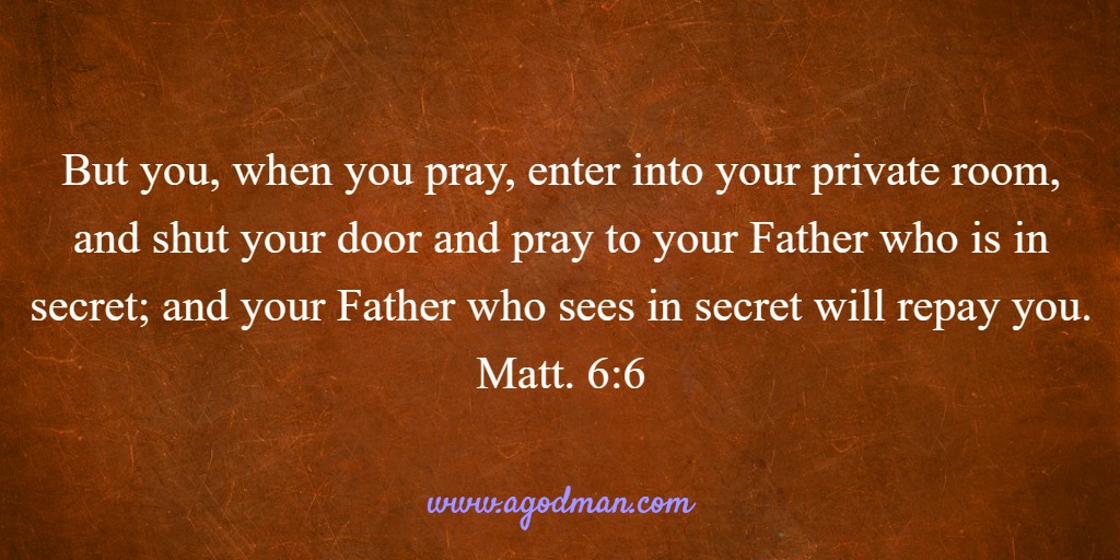 But you, when you pray, enter into your private room, and shut your door and pray to your Father who is in secret; and your Father who sees in secret will repay you. Matt. 6:6