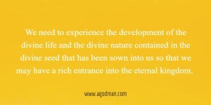 We need to experience the development of the divine life and the divine nature contained in the divine seed that has been sown into us so that we may have a rich entrance into the eternal kingdom.
