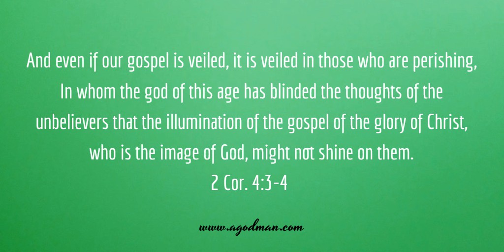 And even if our gospel is veiled, it is veiled in those who are perishing, In whom the god of this age has blinded the thoughts of the unbelievers that the illumination of the gospel of the glory of Christ, who is the image of God, might not shine on them. 2 Cor. 4:3-4