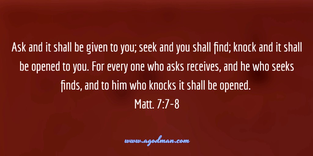 Ask and it shall be given to you; seek and you shall find; knock and it shall be opened to you. For every one who asks receives, and he who seeks finds, and to him who knocks it shall be opened. Matt. 7:7-8