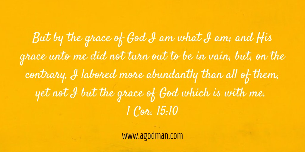 But by the grace of God I am what I am; and His grace unto me did not turn out to be in vain, but, on the contrary, I labored more abundantly than all of them, yet not I but the grace of God which is with me. 1 Cor. 15:10
