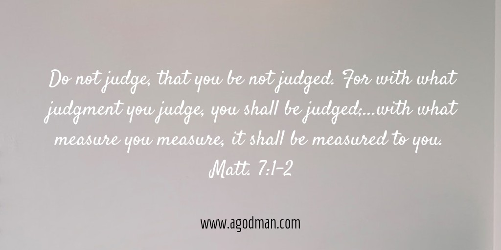 Do not judge, that you be not judged. For with what judgment you judge, you shall be judged;...with what measure you measure, it shall be measured to you. Matt. 7:1-2