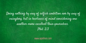 Doing nothing by way of selfish ambition nor by way of vainglory, but in lowliness of mind considering one another more excellent than yourselves. Phil. 2:3