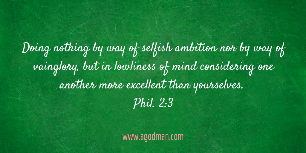 Doing nothing by way of selfish ambition nor by way of vainglory, but in lowliness of mind considering one another more excellent than yourselves. Phil. 2:3