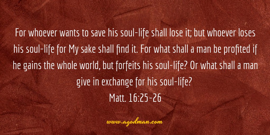 For whoever wants to save his soul-life shall lose it; but whoever loses his soul-life for My sake shall find it. For what shall a man be profited if he gains the whole world, but forfeits his soul-life? Or what shall a man give in exchange for his soul-life? Matt. 16:25-26