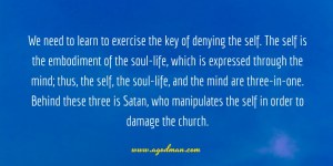 We need to learn to exercise the key of denying the self. The self is the embodiment of the soul-life, which is expressed through the mind; thus, the self, the soul-life, and the mind are three-in-one. Behind these three is Satan, who manipulates the self in order to damage the church.