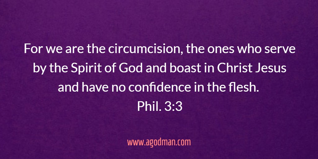 For we are the circumcision, the ones who serve by the Spirit of God and boast in Christ Jesus and have no confidence in the flesh. Phil. 3:3