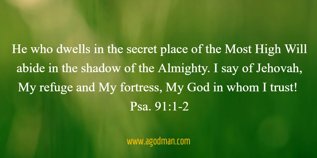 He who dwells in the secret place of the Most High / Will abide in the shadow of the Almighty. I say of Jehovah, / My refuge and My fortress, / My God in whom I trust! Psa. 91:1-2