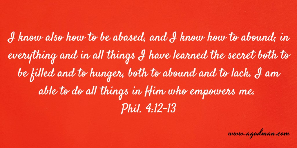 I know also how to be abased, and I know how to abound; in everything and in all things I have learned the secret both to be filled and to hunger, both to abound and to lack. I am able to do all things in Him who empowers me. Phil. 4:12-13