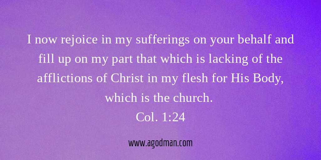 I now rejoice in my sufferings on your behalf and fill up on my part that which is lacking of the afflictions of Christ in my flesh for His Body, which is the church. Col. 1:24
