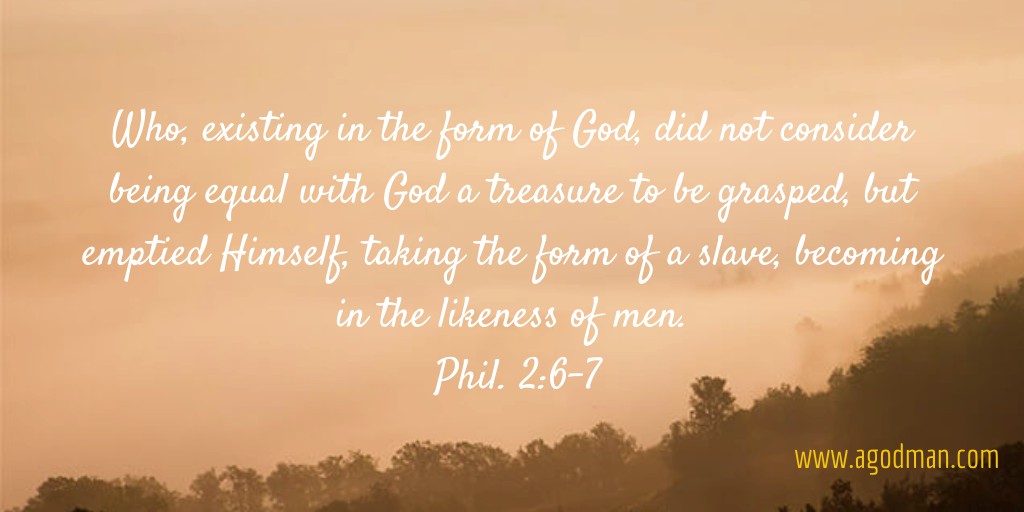 Who, existing in the form of God, did not consider being equal with God a treasure to be grasped, but emptied Himself, taking the form of a slave, becoming in the likeness of men. Phil. 2:6-7
