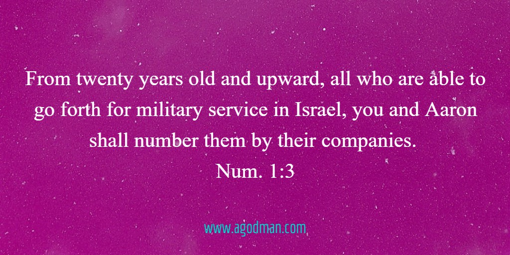 From twenty years old and upward, all who are able to go forth for military service in Israel, you and Aaron shall number them by their companies. Num. 1:3