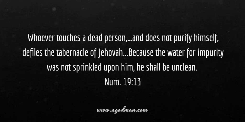 Whoever touches a dead person,...and does not purify himself, defiles the tabernacle of Jehovah...Because the water for impurity was not sprinkled upon him, he shall be unclean. Num. 19:13