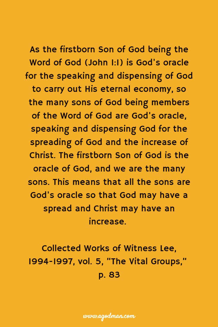 As the firstborn Son of God being the Word of God (John 1:1) is God's oracle for the speaking and dispensing of God to carry out His eternal economy, so the many sons of God being members of the Word of God are God's oracle, speaking and dispensing God for the spreading of God and the increase of Christ. The firstborn Son of God is the oracle of God, and we are the many sons. This means that all the sons are God's oracle so that God may have a spread and Christ may have an increase. Collected Works of Witness Lee, 1994-1997, vol. 5, ”The Vital Groups,” p. 83