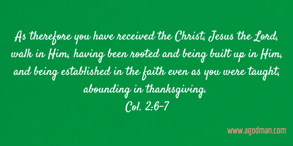 As therefore you have received the Christ, Jesus the Lord, walk in Him, having been rooted and being built up in Him, and being established in the faith even as you were taught, abounding in thanksgiving. Col. 2:6-7