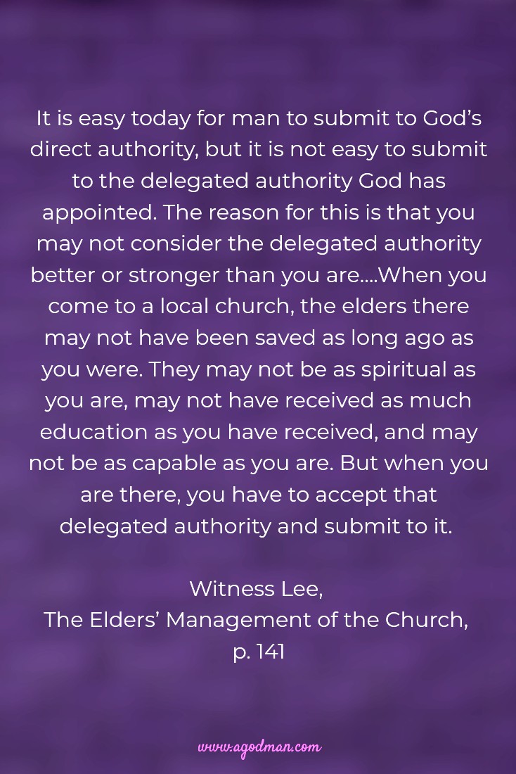 It is easy today for man to submit to God’s direct authority, but it is not easy to submit to the delegated authority God has appointed. The reason for this is that you may not consider the delegated authority better or stronger than you are….When you come to a local church, the elders there may not have been saved as long ago as you were. They may not be as spiritual as you are, may not have received as much education as you have received, and may not be as capable as you are. But when you are there, you have to accept that delegated authority and submit to it. Witness Lee, The Elders’ Management of the Church, p. 141