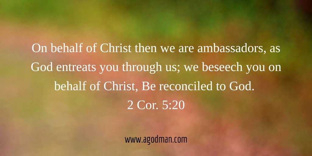 On behalf of Christ then we are ambassadors, as God entreats you through us; we beseech you on behalf of Christ, Be reconciled to God. 2 Cor. 5:20