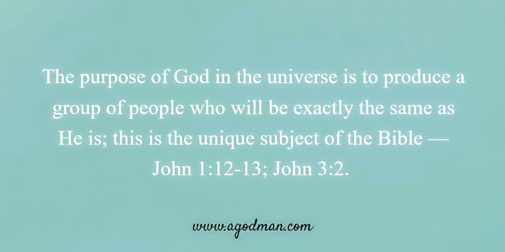 The purpose of God in the universe is to produce a group of people who will be exactly the same as He is; this is the unique subject of the Bible — John 1:12-13; John 3:2.