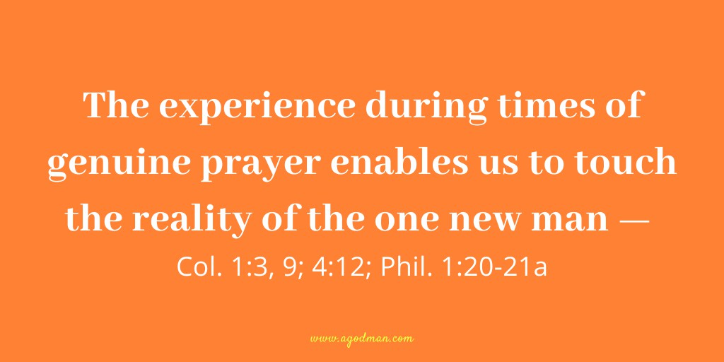The experience during times of genuine prayer enables us to touch the reality of the one new man — Col. 1:3, 9; 4:12; Phil. 1:20-21a.
