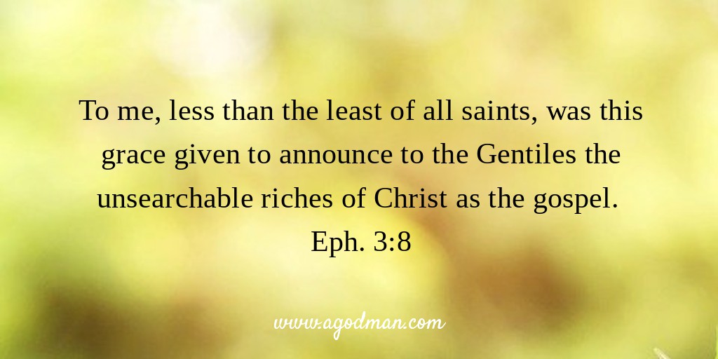 To me, less than the least of all saints, was this grace given to announce to the Gentiles the unsearchable riches of Christ as the gospel. Eph. 3:8