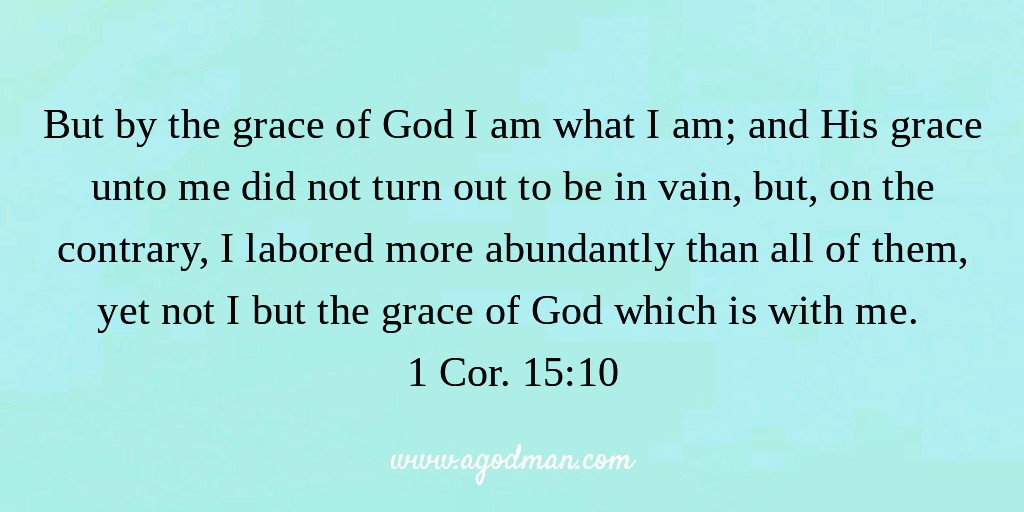 But by the grace of God I am what I am; and His grace unto me did not turn out to be in vain, but, on the contrary, I labored more abundantly than all of them, yet not I but the grace of God which is with me. 1 Cor. 15:10